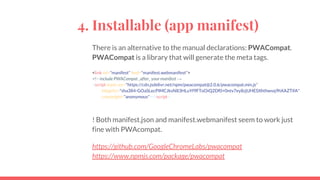4. Installable (app manifest)
There is an alternative to the manual declarations: PWACompat.
PWACompat is a library that will generate the meta tags.
<link rel="manifest" href="manifest.webmanifest">
<!-- include PWACompat _after_ your manifest →
<script async src="https://cdn.jsdelivr.net/npm/pwacompat@2.0.6/pwacompat.min.js"
integrity="sha384-GOaSLecPIMCJksN83HLuYf9FToOiQ2Df0+0ntv7ey8zjUHESXhthwvq9hXAZTifA"
crossorigin="anonymous"></script>
! Both manifest.json and manifest.webmanifest seem to work just
fine with PWAcompat.
https://github.com/GoogleChromeLabs/pwacompat
https://www.npmjs.com/package/pwacompat
 