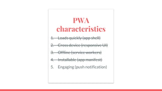 PWA
characteristics
1. Loads quickly (app shell)
2. Cross device (responsive UI)
3. Offline (service workers)
4. Installable (app manifest)
5. Engaging (push notification)
 