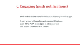 5. Engaging (push notifications)
Push notifications were initially available only in native apps.
A user would still receive web push notifications
even if the PWA is not open in a browser tab,
and even if the browser is closed.
 
