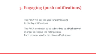 5. Engaging (push notifications)
The PWA will ask the user for permissions
to display notifications.
The PWA also needs to be subscribed to a Push server,
in order to receive the notifications.
Each browser vendor has his own Push server.
 