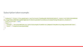 Subscription token example:
{
"endpoint":"https://fcm.googleapis.com/fcm/send/c7Veb8VpyM0:APA91bGnMFx8GIxf__UVy6vJ-n9i728CUJSR1UHBPAKO
CE_SrwgyP2N8jL4MBXf8NxIqW6NCCBg01u8c5fcY0kIZvxpDjSBA75sVz64OocQ-DisAWoW7PpTge3SwvQAx5zl_45aAXuvS",
"expirationTime": null,
"keys": {
"p256dh": "BJsj63kz8RPZe8Lv1uu-6VSzT12RjxtWyWCzfa18RZ0-8sc5j80pmSF1YXAj0HnnrkyIimRgLo8ohhkzNA7lX4w",
"auth": "TJXqKozSJxcWvtQasEUZpQ"
}
}
 
