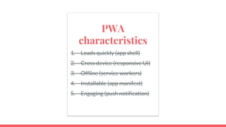 PWA
characteristics
1. Loads quickly (app shell)
2. Cross device (responsive UI)
3. Offline (service workers)
4. Installable (app manifest)
5. Engaging (push notification)
 
