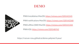DEMO
PWA Installation MacOS: https://vimeo.com/320142145
PWA notifications MacOS: https://vimeo.com/320142268
PWA offline (SW) MacOS: https://vimeo.com/320141344
PWA iOS: https://vimeo.com/320148762
https://razvan-rosu.github.io/demo-polymer3-pwa/
 