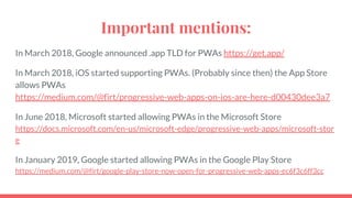 Important mentions:
In March 2018, Google announced .app TLD for PWAs https://get.app/
In March 2018, iOS started supporting PWAs. (Probably since then) the App Store
allows PWAs
https://medium.com/@firt/progressive-web-apps-on-ios-are-here-d00430dee3a7
In June 2018, Microsoft started allowing PWAs in the Microsoft Store
https://docs.microsoft.com/en-us/microsoft-edge/progressive-web-apps/microsoft-stor
e
In January 2019, Google started allowing PWAs in the Google Play Store
https://medium.com/@firt/google-play-store-now-open-for-progressive-web-apps-ec6f3c6ff3cc
 