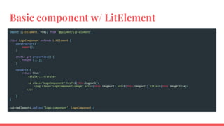 Basic component w/ LitElement
import {LitElement, html} from '@polymer/lit-element';
class LogoComponent extends LitElement {
constructor() {
super();
}
static get properties() {
return {...};
}
render() {
return html`
<style>...</style>
<a class="LogoComponent" href=${this.logourl}>
<img class="LogoComponent-image" src=${this.imageurl} alt=${this.imagealt} title=${this.imagetitle}>
</a>
`
}
}
customElements.define('logo-component', LogoComponent);
 
