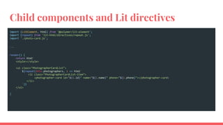 Child components and Lit directives
import {LitElement, html} from '@polymer/lit-element';
import {repeat} from 'lit-html/directives/repeat.js';
import './photo-card.js';
...
render() {
return html`
<style></style>
<ul class="PhotographerCardList">
${repeat(this.photographers, i => html`
<li class="PhotographerCardList-item">
<photographer-card id="${i.id}" name="${i.name}" phone="${i.phone}"></photographer-card>
</li>
`)}
</ul>
`
}
 