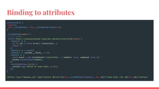 Binding to attributes
constructor() {
super();
this._clickMethod = this._clickMethod.bind(this);
}
_clickMethod(number) {
// GET albums
fetch(`https://jsonplaceholder.typicode.com/posts?userId=${number}`)
.then((r) => {
if (!r.ok) { throw Error(r.statusText); }
return r;
})
.then((r) => r.json())
.then((r) => {window.__TALKS__ = r})
.then(() => {
const event = new CustomEvent('injectTalks', { bubbles: true, composed: true });
window.dispatchEvent(event);
})
.catch(function (error) {
console.log('failed to load talks, error);
});
}
<button class="Speaker_c2a" type="button" @click="${this._clickMethod.bind(null, this.id)}">View talks (id: #${this.id})</button>
 