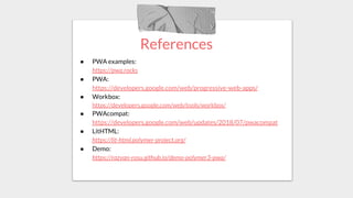 References
● PWA examples:
https://pwa.rocks
● PWA:
https://developers.google.com/web/progressive-web-apps/
● Workbox:
https://developers.google.com/web/tools/workbox/
● PWAcompat:
https://developers.google.com/web/updates/2018/07/pwacompat
● LitHTML:
https://lit-html.polymer-project.org/
● Demo:
https://razvan-rosu.github.io/demo-polymer3-pwa/
 