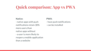 Quick comparison: App vs PWA
Native:
- native apps with push
notifications retain 30%
more users than
native apps without
- a user is more likely to
reopen a mobile application
than a website
PWA:
- have push notifications
- can be installed
 