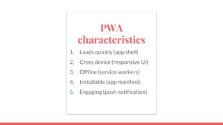 PWA
characteristics
1. Loads quickly (app shell)
2. Cross device (responsive UI)
3. Offline (service workers)
4. Installable (app manifest)
5. Engaging (push notification)
 