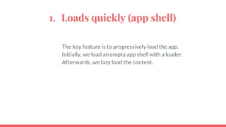 1. Loads quickly (app shell)
The key feature is to progressively load the app.
Initially, we load an empty app shell with a loader.
Afterwards, we lazy load the content.
 