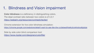 1. Blindness and Vision impairment
Color blindness is a deficiency in distinguishing colors.
The ideal contrast ratio between two colors is of 4.5:1
https://webaim.org/resources/contrastchecker/
Chrome extension for live color blindness simulation:
https://chrome.google.com/webstore/detail/i-want-to-see-like-the-co/jebeedfnielkcjlcokhiobodkjjpbjia
Side by side color blind comparison tool:
https://www.toptal.com/designers/colorfilter
 