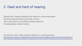 2. Deaf and hard of hearing
People with a hearing disability rely heavily on visual information.
We should provide audio and video content
with a description and subtitles (closed captions).
Do not autoplay media content.
An interview with a Deaf academic librarian on web experience:
https://developer.paciellogroup.com/blog/2017/02/sounding-out-the-web-accessibility-for-deaf-and-hard-of-hearing-people-part-1/
https://developer.paciellogroup.com/blog/2017/03/sounding-out-the-web-accessibility-for-deaf-and-hard-of-hearing-people-part-2/
 