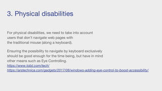 3. Physical disabilities
For physical disabilities, we need to take into account
users that don’t navigate web pages with
the traditional mouse (along a keyboard).
Ensuring the possibility to navigate by keyboard exclusively
should be good enough for the time being, but have in mind
other means such as Eye Controlling.
https://www.tobii.com/tech/
https://arstechnica.com/gadgets/2017/08/windows-adding-eye-control-to-boost-accessibility/
 