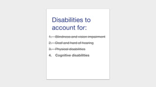 Disabilities to
account for:
1. Blindness and vision impairment
2. Deaf and hard of hearing
3. Physical disabilities
4. Cognitive disabilities
 