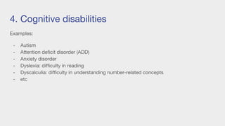 4. Cognitive disabilities
Examples:
- Autism
- Attention deficit disorder (ADD)
- Anxiety disorder
- Dyslexia: difficulty in reading
- Dyscalculia: difficulty in understanding number-related concepts
- etc
 