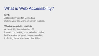 What is Web Accessibility?
Myth
Accessibility is often viewed as
making your site work on screen readers.
What Accessibility really is
Accessibility is a subset of UX
focused on making your websites usable
by the widest range of people possible,
including those who have disabilities.
 