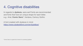 4. Cognitive disabilities
In regards to dyslexia, sans-serif fonts are recommended
and fonts that have an unique shape for each letter.
e.g.: Arial, Comic Sans*, Verdana, Century Gothic
A font created with dyslexia in mind:
https://www.dyslexiefont.com/en/typeface/
*Comic Sans is a great font choice for countering dyslexia
 