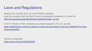Laws and Regulations
Starting with January 2010, all new EUROPA websites
must be compliant with the Web Content Accessibility Guidelines 2.0, level AA.
http://ec.europa.eu/ipg/standards/accessibility/index_en.htm
In 2017, WCAG 2.0 AA compliance has been imposed in the U.S. as well.
https://siteimprove.com/en-us/blog/no-more-excuses-there-is-now-a-us-deadline-for-beco
ming-accessible/
WCAG 2.0 standard:
https://www.w3.org/TR/WCAG20/
 