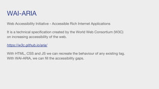 WAI-ARIA
Web Accessibility Initiative - Accessible Rich Internet Applications
It is a technical specification created by the World Web Consortium (W3C)
on increasing accessibility of the web.
https://w3c.github.io/aria/
With HTML, CSS and JS we can recreate the behaviour of any existing tag.
With WAI-ARIA, we can fill the accessibility gaps.
 