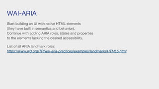 WAI-ARIA
Start building an UI with native HTML elements
(they have built in semantics and behavior).
Continue with adding ARIA roles, states and properties
to the elements lacking the desired accessibility.
List of all ARIA landmark roles:
https://www.w3.org/TR/wai-aria-practices/examples/landmarks/HTML5.html
 