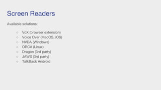 Screen Readers
Available solutions:
○ VoX (browser extension)
○ Voice Over (MacOS, iOS)
○ NVDA (Windows)
○ ORCA (Linux)
○ Dragon (3rd party)
○ JAWS (3rd party)
○ TalkBack Android
 