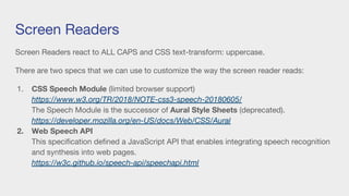 Screen Readers
Screen Readers react to ALL CAPS and CSS text-transform: uppercase.
There are two specs that we can use to customize the way the screen reader reads:
1. CSS Speech Module (limited browser support)
https://www.w3.org/TR/2018/NOTE-css3-speech-20180605/
The Speech Module is the successor of Aural Style Sheets (deprecated).
https://developer.mozilla.org/en-US/docs/Web/CSS/Aural
2. Web Speech API
This specification defined a JavaScript API that enables integrating speech recognition
and synthesis into web pages.
https://w3c.github.io/speech-api/speechapi.html
 