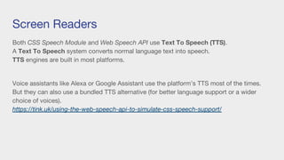 Screen Readers
Both CSS Speech Module and Web Speech API use Text To Speech (TTS).
A Text To Speech system converts normal language text into speech.
TTS engines are built in most platforms.
Voice assistants like Alexa or Google Assistant use the platform’s TTS most of the times.
But they can also use a bundled TTS alternative (for better language support or a wider
choice of voices).
https://tink.uk/using-the-web-speech-api-to-simulate-css-speech-support/
 