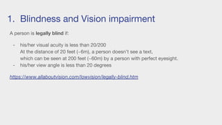 1. Blindness and Vision impairment
A person is legally blind if:
- his/her visual acuity is less than 20/200
At the distance of 20 feet (~6m), a person doesn’t see a text,
which can be seen at 200 feet (~60m) by a person with perfect eyesight.
- his/her view angle is less than 20 degrees
https://www.allaboutvision.com/lowvision/legally-blind.htm
 