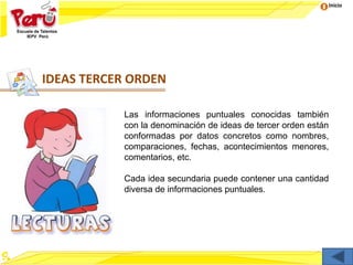 Inicio
IDEAS TERCER ORDEN
Las informaciones puntuales conocidas también
con la denominación de ideas de tercer orden están
conformadas por datos concretos como nombres,
comparaciones, fechas, acontecimientos menores,
comentarios, etc.
Cada idea secundaria puede contener una cantidad
diversa de informaciones puntuales.
 