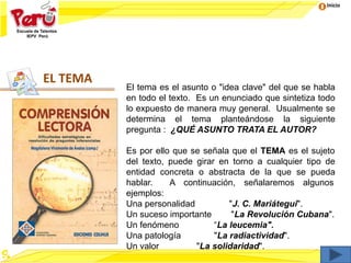 Inicio
EL TEMA
El tema es el asunto o "idea clave" del que se habla
en todo el texto. Es un enunciado que sintetiza todo
lo expuesto de manera muy general. Usualmente se
determina el tema planteándose la siguiente
pregunta : ¿QUÉ ASUNTO TRATA EL AUTOR?
Es por ello que se señala que el TEMA es el sujeto
del texto, puede girar en torno a cualquier tipo de
entidad concreta o abstracta de la que se pueda
hablar. A continuación, señalaremos algunos
ejemplos:
Una personalidad "J. C. Mariátegui".
Un suceso importante "La Revolución Cubana".
Un fenómeno “La leucemia".
Una patología "La radiactividad".
Un valor "La solidaridad".
 