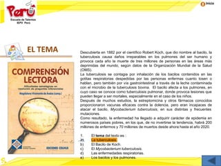 Inicio
EL TEMA Descubierta en 1882 por el científico Robert Koch, que dio nombre al bacilo, la
tuberculosis causa daños irreparables en los pulmones del ser humano y
provoca cada año la muerte de tres millones de personas en las áreas más
deprimidas del mundo, según datos de la Organización Mundial de la Salud
(OMS).
La tuberculosis se contagia por inhalación de los bacilos contenidos en las
gotitas respiratorias despedidas por las personas enfermas cuanto tosen o
hablan, pero también por vía gastrointestinal a través de la leche contaminada
con el microbio de la tuberculosis bovina. El bacilo afecta a los pulmones, en
cuyo caso se conoce como tuberculosis pulmonar, donde provoca lesiones que
pueden llegar a ser mortales, especialmente en el caso de los niños.
Después de muchos estudios, la estreptomicina y otros fármacos conocidos
proporcionaron vacunas eficaces contra la dolencia, pero eran incapaces de
atacar el bacilo, Mycobacterium tuberculosis, en sus distintas y frecuentes
mutaciones.
Como resultado, la enfermedad ha llegado a adquirir carácter de epidemia en
numerosos países pobres, en los que, de no invertirse la tendencia, habrá 200
millones de enfermos y 70 millones de muertos desde ahora hasta el año 2020.
1. El tema del texto es :
a) La tuberculosis.
b) El Bacilo de Koch.
c) El Mycobacterium tuberculosis.
d) Las enfermedades respiratorias.
e) Los bacilos y los pulmones.
 