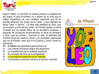 Inicio
EL TÍTULO
Según Platón, el hombre no puede percibir la realidad de
las cosas, lo que el hombre ve o siente no es más que el
reflejo imperfecto de una realidad espiritual que le es
posible alcanzar por medio de la razón, y esa realidad se
llama "idea" o "forma". La idea más perfecta es Dios, que
es el origen y el fin de las cosas. El hombre posee un alma
inmortal que la muerte libera de su envoltura corpórea, y
después de sucesivas encarnaciones el alma se reintegra
a Dios, que es el bien. Durante la vida, la felicidad del
hombre tiene por base la virtud; y la sociedad organizada
que es el Estado, tiene por fin la justicia y como medio la
educación.
06. El título más apropiado para el texto es :
a) Los valores humanos según los platónicos.
b) La imperfección de la realidad espiritual.
c) El concepto de Dios en la Antigüedad.
d) La concepción platónica de la realidad.
e) La envoltura corpórea contiene al espíritu inmortal.
 