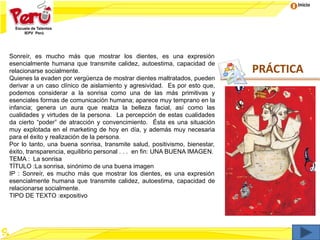 Inicio
PRÁCTICA
Sonreír, es mucho más que mostrar los dientes, es una expresión
esencialmente humana que transmite calidez, autoestima, capacidad de
relacionarse socialmente.
Quienes la evaden por vergüenza de mostrar dientes maltratados, pueden
derivar a un caso clínico de aislamiento y agresividad. Es por esto que,
podemos considerar a la sonrisa como una de las más primitivas y
esenciales formas de comunicación humana; aparece muy temprano en la
infancia; genera un aura que realza la belleza facial, así como las
cualidades y virtudes de la persona. La percepción de estas cualidades
da cierto “poder” de atracción y convencimiento. Ésta es una situación
muy explotada en el marketing de hoy en día, y además muy necesaria
para el éxito y realización de la persona.
Por lo tanto, una buena sonrisa, transmite salud, positivismo, bienestar,
éxito, transparencia, equilibrio personal . . . en fin: UNA BUENA IMAGEN.
TEMA : La sonrisa
TÍTULO :La sonrisa, sinónimo de una buena imagen
IP : Sonreír, es mucho más que mostrar los dientes, es una expresión
esencialmente humana que transmite calidez, autoestima, capacidad de
relacionarse socialmente.
TIPO DE TEXTO :expositivo
 