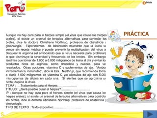 Inicio
Aunque no hay cura para el herpes simple (el virus que causa los herpes
orales), sí existe un arsenal de terapias alternativas para controlar los
brotes, dice la doctora Christiane Northrup, profesora de obstetricia y
ginecología. Experimentos de laboratorio muestran que la lisina se
vende sin receta médica y puede prevenir la multiplicación del virus al
bloquear la arginina (el aminoácido que el virus necesita para proliferar),
lo que disminuye la severidad y frecuencia de los brotes. Sin embargo,
tendrías que tomar de 1.000 a 6.000 miligramos de lisina al día y evitar los
productos ricos en arginina, como chocolate y nueces, para ver
resultados. Otras opciones: vitamina C y suplementos de ajo. “Ambos
incrementan tu inmunidad”, dice la Dra. Northrup, que recomienda tomar
a diario 1.000 miligramos de vitamina C y/o cápsulas de ajo con 5.000
microgramos de alicina en cada una. Si sientes que se aproxima un
brote, duplica la dosis.
TEMA : …Tratamiento para el Herpes……………….
TÍTULO : ¿Será posible curar el herpes?………………………..
IP : Aunque no hay cura para el herpes simple (el virus que causa los
herpes orales), sí existe un arsenal de terapias alternativas para controlar
los brotes, dice la doctora Christiane Northrup, profesora de obstetricia y
ginecología.
TIPO DE TEXTO : Texto expositivo……………………….
PRÁCTICA
 