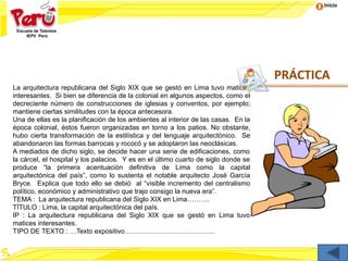 Inicio
La arquitectura republicana del Siglo XIX que se gestó en Lima tuvo matices
interesantes. Si bien se diferencia de la colonial en algunos aspectos, como el
decreciente número de construcciones de iglesias y conventos, por ejemplo;
mantiene ciertas similitudes con la época antecesora.
Una de ellas es la planificación de los ambientes al interior de las casas. En la
época colonial, éstos fueron organizadas en torno a los patios. No obstante,
hubo cierta transformación de la estilística y del lenguaje arquitectónico. Se
abandonaron las formas barrocas y rococó y se adoptaron las neoclásicas.
A mediados de dicho siglo, se decide hacer una serie de edificaciones, como
la cárcel, el hospital y los palacios. Y es en el último cuarto de siglo donde se
produce “la primera acentuación definitiva de Lima como la capital
arquitectónica del país”, como lo sustenta el notable arquitecto José García
Bryce. Explica que todo ello se debió al “visible incremento del centralismo
político, económico y administrativo que trajo consigo la nueva era”.
TEMA : La arquitectura republicana del Siglo XIX en Lima……….
TÍTULO : Lima, la capital arquitectónica del país.
IP : La arquitectura republicana del Siglo XIX que se gestó en Lima tuvo
matices interesantes.
TIPO DE TEXTO : …Texto expositivo………………………………….
PRÁCTICA
 