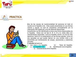 Inicio
Una de las causas de morbimortalidad de personas en todo el
mundo es la hepatitis viral. Esta puede presentarse en sus formas
crónica y aguda, la cual se caracteriza principalmente por la
inflamación del hígado por virus de diferente agresividad.
Actualmente, se han identificado a cinco virus como responsables de
la hepatitis. Estos son de tipo A, B, C, D y E, todos ellos con
características especiales, como la hepatitis viral B, uno de los más
agresivos, tanto en su presentación en las formas agudas, como en
sus secuelas ya que puede derivar en una cirrosis viral y ser
transmitida por transfusiones de sangre, secreciones y relaciones
sexuales.
El asunto del texto es:
a) Los virus y la hepatitis. b) Tipos de hepatitis.
c ) La hepatitis viral. d) Identificación de la hepatitis.
e) Características de la hepatitis
PRACTICA
 