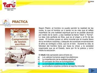 Inicio
Según Platón, el hombre no puede percibir la realidad de las
cosas, lo que el hombre ve o siente no es más que el reflejo
imperfecto de una realidad espiritual que le es posible alcanzar
por medio de la razón, y esa realidad se llama "idea" o "forma".
La idea más perfecta es Dios, que es el origen y el fin de las
cosas. El hombre posee un alma inmortal que la muerte libera
de su envoltura corpórea, y después de sucesivas encarnaciones
el alma se reintegra a Dios, que es el bien. Durante la vida, la
felicidad del hombre tiene por base la virtud; y la sociedad
organizada que es el Estado, tiene por fin la justicia y como
medio la educación.
El título más apropiado para el texto es :
a) Los valores humanos según los platónicos.
b) La imperfección de la realidad espiritual.
c) El concepto de Dios en la Antigüedad
d) La concepción platónica de la realidad.
e) La envoltura corpórea contiene al espíritu inmortal.
PRACTICA
 