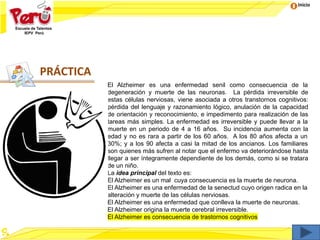 Inicio
El Alzheimer es una enfermedad senil como consecuencia de la
degeneración y muerte de las neuronas. La pérdida irreversible de
estas células nerviosas, viene asociada a otros transtornos cognitivos:
pérdida del lenguaje y razonamiento lógico, anulación de la capacidad
de orientación y reconocimiento, e impedimento para realización de las
tareas más simples. La enfermedad es irreversible y puede llevar a la
muerte en un periodo de 4 a 16 años. Su incidencia aumenta con la
edad y no es rara a partir de los 60 años. A los 80 años afecta a un
30%; y a los 90 afecta a casi la mitad de los ancianos. Los familiares
son quienes más sufren al notar que el enfermo va deteriorándose hasta
llegar a ser íntegramente dependiente de los demás, como si se tratara
de un niño.
La idea principal del texto es:
El Alzheimer es un mal cuya consecuencia es la muerte de neurona.
El Alzheimer es una enfermedad de la senectud cuyo origen radica en la
alteración y muerte de las células nerviosas.
El Alzheimer es una enfermedad que conlleva la muerte de neuronas.
El Alzheimer origina la muerte cerebral irreversible.
El Alzheimer es consecuencia de trastornos cognitivos
PRÁCTICA
 