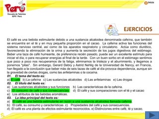 Inicio
El café es una bebida estimulante debido a una sustancia alcaloidea denominada cafeína, que también
se encuentra en el té y en muy pequeña proporción en el cacao. La cafeína activa las funciones del
sistema nervioso central, así como de los aparatos respiratorio y circulatorio. Actúa como diurético,
favoreciendo la eliminación de la orina y aumenta la secreción de los jugos digestivos del estómago.
Beber una taza de café humeante, de preferencia recién pasado, puede ser un excelente estímulo para
iniciar el día, o para recuperar energías al final de la tarde. Con un buen sorbo en el estómago sentimos
que poco a poco nos recuperamos de la fatiga, eliminamos la tristeza y el aburrimiento, y llegamos a
ponernos "pilas". Sin embargo, Gerard Debry y Astrid Nehlig de la Universidad de Nancy, en Francia,
han llegado a la conclusión que beber más de seis tazas de café al día provoca dependencia, aunque sin
la gravedad de ciertas drogas, como las anfetaminas o la cocaína.
01. El tema del texto es:
a) El café b) La cafeína c) Las sustancias alcaloides d) Las anfetaminas e) Las drogas
02. El título del texto es:
a) Las sustancias alcaloides y sus funciones b) Las características de la cafeína.
c) El consumo de café y sus consecuencias d) El café y sus comparaciones con el té y el cacao
e) Los atributos de las bebidas aromáticas.
03. La idea principal del texto es:
a) El café es una bebida estimulante en razón a una sustancia alcaloidea llamada cafeína.
b) El café, su consumo y características c) Propiedades del café y sus consecuencias.
d) El café es una planta de efectos estimulante reconocidos. e) Distinciones entre café, té y cacao.
EJERCICIOS
 