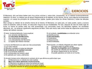 Inicio
El Marxismo, del cual todos hablan pero muy pocos conocen y, sobre todo, comprenden, es un método fundamentalmente
dialéctico. Es decir, un método que se apoya íntegramente en la realidad, en los hechos. No es, como algunos erróneamente
suponen, un cuerpo de principios de consecuencias rígidas, iguales para todos los climas históricos y todas las latitudes
sociales.
Marx extrajo su método de la entraña misma de la historia. El Marxismo, en cada país, en cada pueblo, opera y acciona
sobre el ambiente, sobre el medio, sin descuidar ninguna de sus modalidades. Por eso, después de más de medio siglo de
lucha, su fuerza se exhibe cada vez más acrecentada. Los comunistas rusos, los laboristas ingleses, los socialistas
alemanes, etc., se reclaman igualmente seguidores de Marx. Este solo hecho vale contra todas las objeciones acerca de la
validez del método marxista.
El texto, fundamentalmente, busca explicar:
a) Las variantes del Marxismo.
b) La naturaleza del Marxismo.
c) Las revoluciones marxistas.
d) Los antecedentes del Marxismo.
e) La rigidez del método marxista.
En el contexto, modalidades se entiende como:
a) Clasificaciones.
b) Peculiaridades.
c) Parámetros.
d) Disposiciones.
e) Nacionalidades.
La fuerza del Marxismo es cada vez más acrecentada
ya que este método:
a) Resulta invariable en todas las latitudes.
b) Se sustenta en la realidad concreta.
c) No es puramente dialéctico.
d) Es comprendido de manera cabal.
e) Es aplicado por rusos y alemanes.
Para el autor, un método integrado por ideas rígidas:
a) Favorece mejor al cambio social.
b) Resulta incompatible con la dialéctica.
c) No puede ser utilizado por los laboristas.
d) Se apoya íntegramente en los hechos.
e) Si puede aplicarse con éxito en el mundo.
Si el autor tomara como referencia lo contrario de lo que afirma se podría decir que:
a) El Marxismo es un método de corte realista.
b) Marx tuvo ideas altamente revolucionarias.
c) El Marxismo se aplica en todos los países por igual.
d) Actualmente el Marxismo goza de una gran acogida.
e) La filosofía marxista se apoya en los hechos históricos.
EJERCICIOS
 