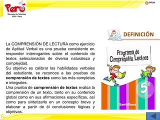 Inicio
DEFINICIÓN
La COMPRENSIÓN DE LECTURA como ejercicio
de Aptitud Verbal es una prueba consistente en
responder interrogantes sobre el contenido de
textos seleccionados de diversa naturaleza y
complejidad.
Su objetivo es calibrar las habilidades verbales
del estudiante, se reconoce a las pruebas de
comprensión de textos como las más completas
e integrales.
Una prueba de comprensión de textos evalúa la
comprensión de un texto, tanto en su contenido
global como en sus afirmaciones específicas, así
como para sintetizarlo en un concepto breve y
elaborar a partir de él conclusiones lógicas y
objetivas.
 