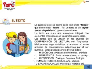 Inicio
EL TEXTO
La palabra texto se deriva de la voz latina "textus"
que quiere decir "tejido". Así un texto es un "tejido
hecho de palabras", que expresan ideas.
Un texto es pues una estructura integral con
elementos ordenados que transmiten un mensaje.
Los textos que se utilizan en las pruebas de
COMPRENSIÓN DE LECTURA son fragmentos
básicamente argumentativos y abarcan el vasto
universo de conocimientos adquiridos por el ser
humano. Estos pueden ser de diversa índole:
- HISTÓRICOS : Pasajes de memorias, crónicas
- NARRATIVOS : Parte de una novela, un ensayo
- CIENTÍFICOS : Zoología, Botánica, Biología
- HUMANÍSTICOS : Literatura, Arte, Música.
- CIENCIAS SOCIALES: Psicología, Historia, etc
 