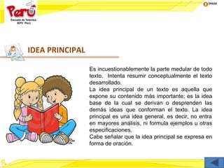 Inicio
IDEA PRINCIPAL
Es incuestionablemente la parte medular de todo
texto. Intenta resumir conceptualmente el texto
desarrollado.
La idea principal de un texto es aquella que
expone su contenido más importante; es la idea
base de la cual se derivan o desprenden las
demás ideas que conforman el texto. La idea
principal es una idea general, es decir, no entra
en mayores análisis, ni formula ejemplos u otras
especificaciones.
Cabe señalar que la idea principal se expresa en
forma de oración.
 