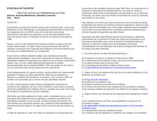 IE ESCUELA DE TALENTOS
PRACTICA VIRTUAL DE COMPRENSION LECTORA
Alumno: Acevedo Montesinos, Sebastian Leonardo
Año : 4to A
TEXTO Nº 1
El accidente ocurrido en la central nuclear rusa de Sosnovy Bor, a unos cien
kilómetros de San Petersburgo, ha despertado justificada alarma tanto entre
los integrantes de la ex URSS como en el resto de la comunidad
internacional. Esa alarma es explicable, ya que aún está presente en la
retina de todo el mundo, el desastre ocurrido en la planta de Chernobyl en
1986.
Porque, si bien la real magnitud del reciente accidente nuclear no ha sido
todavía determinada , no caben dudas de que el aumento del nivel de
radiación ocasionado por la fuga del yodo radiactivo provocará trastornos de
todo tipo en el medioambiente y en la población.
Estos hechos confieren absoluta validez a las protestas de diversas
organizaciones ecológicas, que se han apresurado en poner de relieve las
deplorables medidas de seguridad que existen en las centrales nucleares del
imperio ruso. A la vez, estas organizaciones plantean el urgente
desmantelamiento de los reactores RBMK 1.000 que existen en el mundo y
que son del mismo tipo del que acaba de sufrir el accidente.
Estos planteamientos no pueden eludirse, pues entrañan una indesmentible
gravedad. El peligro que ellos representan, dado que el accidente se
atribuye a un defecto de fabricación, es enorme, y, por lo mismo, debe ser
tomado con la seriedad que un asunto de esta naturaleza requiere.
El hecho cobra mayores riesgos debido al desgobierno imperante en
muchas de las repúblicas de la ex Unión Soviética. A este hecho es preciso
añadir las posiblidades de conflictos étnicos y aquellos que surjan como fruto
de resabios de autoritarismo que aún subsisten.
Otro factor que debe analizarse en este cuadro, ya bastante oscuro, es el
que deriva de la deserción de los ingenieros y científicos que laboran en
actividades nucleares. Como se sabe, muchos de estos funcionarios han
sido tentados por regímenes diversos que, mediante el fácil expediente de
ofrecerles elevados salarios, los alejan de las funciones que han tenido a su
cargo
La falta de expertos es, pues, otro factor que gravita en la inseguridad que
se percibe en las centrales nucleares rusas. Bien hace, en consecuencia, el
Organismo Internacional de Energía Atómica, con sede en Viena, al
mantenerse alerta frente a este episodio cuya gravedad no es la misma de
Chernobyl, por cierto, pero que prueba la necesidad de cerrar los reactores
que existen en esa nación.
Hay, además, otro hecho que cobra importancia a la luz de este accidente:
la seguridad que ofrecen las plantas nucleares existentes en todo el mundo.
Porque además de aquellas cuyo cierre exigen organizaciones ecologistas,
hay muchas otras que deberán ser sometidas a severos exámenes para
verificar el grado de seguridad que ellas ofrecen.
Seguridad que debe extenderse al examen de los residuos y desechos
provenientes de su operación. El hecho es sobre todo importante en las
naciones en desarrollo, pues, como lo prueba la frustrada tentativa de
construir un basurero nuclear cerca de Antofagasta, los países
industrializados nos han reservado ese dudoso privilegio para liberarse de
los riesgos que ellos enfrentan.
1.- El primer párrafo se refiere fundamentalmente a:
A) El desastre ocurrido en la planta de Chernobyl en 1986.
B) La descripción del accidente nuclear ruso en la central Sosnovy Bor.
C) La planta nuclear rusa de Sosnovy Bor.
D) Los estragos del accidente nuclear en Sosnovy Bor.
E) ​La alarma frente al accidente en la central de Sosnovy Bor.
2.- Según el texto, los trastornos de todo tipo en el medio ambiente y en la
población se producen por:
A) ​la fuga de yodo radioactivo.
B) la alarma en la población rusa.
C) la falta de expertos para enfrentar el problema.
D) no tomar conciencia de la real magnitud de los accidentes nucleares.
E) las escasas medidas de seguridad que existen en las plantas nucleares.
3.- Según el texto, las protestas de las organizaciones ecológicas se deben
a:
A) los conflictos étnicos de Rusia, que posibilitarían una guerra con
armamento nuclear.
B)​ las deplorables medidas de seguridad que existen en las centrales
nucleares rusas.
C) el autoritarismo que aún subsiste en Rusia.
D) la deserción de los ingenieros y científicos que trabajan en actividades
 