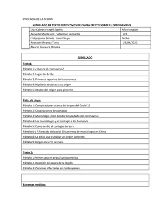 EVIDENCIA DE LA SESIÓN
SUMILLADO DE TEXTO EXPOSITIVOS DE CAUSA EFECTO SOBRE EL CORONAVIRUS
Díaz Cabrera Nayeli Sophía Año y sección
Acevedo Montesino Sebastián Leonardo 4°A
Culquipoma Infante ​ ​Juan Diego Fecha:
Andrade Miranda Tiana 23/04/2020
Álvarez Guevara Miluska
SUMILLADO
Texto1:
Párrafo 1: ¿Qué es el coronavirus?
Párrafo 2: Lugar del brote
Párrafo 3: Primeros reportes del coronavirus
Párrafo 4: Hipótesis respecto a su origen
Párrafo 5:Estudio del origen para prevenir
Palos de ciego:
Párrafo 1: Conspiraciones acerca del origen del Covid-19
Párrafo 2: Cospiraciones descartadas
Párrafo 3: Murciélago como posible hospedado del coronavirus
Párrafo 4: Los murciélagos y el contagio a los humanos
Párrafo 5: Como se dio el contagio del sars
Párrafo 6 y 7:Parecido del covid-19 con virus de murciélagos en China
Párrafo 8: Lo difícil que es hallar un origen concreto
Párrafo 9: Origen incierto del Sars
Texto 2:
Párrafo 1:Primer caso en Brasil/Latinoamerica
Párrafo 2 :Reacción de países de la región
Párrafo 3: Personas infectadas en ciertos paises
Extremar medidas:
 