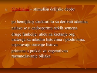 3)

-

-

Citokinini – stimulišu ćelijske deobe
po hemijskoj strukturi to su derivati adenina
nalaze se u endospermu nekih semena
druge funkcije: utiču na kretanje org.
materija ka mladim listovima i plodovima,
usporavaju starenje listova
primena u praksi: za vegetativno
razmnožavanje biljaka

 