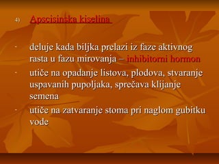 4)

-

-

-

Apscisinska kiselina
deluje kada biljka prelazi iz faze aktivnog
rasta u fazu mirovanja – inhibitorni hormon
utiče na opadanje listova, plodova, stvaranje
uspavanih pupoljaka, sprečava klijanje
semena
utiče na zatvaranje stoma pri naglom gubitku
vode

 