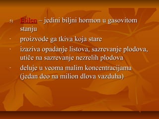 5)

-

-

Etilen – jedini biljni hormon u gasovitom
stanju
proizvode ga tkiva koja stare
izaziva opadanje listova, sazrevanje plodova,
utiče na sazrevanje nezrelih plodova
deluje u veoma malim koncentracijama
(jedan deo na milion dlova vazduha)

 