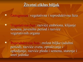 Životni ciklus biljak


Ontogeneza: vegetativna i reproduktivna faza



Vegetativna faza: razviće embriona, klijanje
semena, juvenilni period i razviće
vegetativnih organa



Reproduktivna faza: zrelost biljke (adultni
period), razviće cveta, oprašivanje i
oplodjenje, razviće ploda i semena, starenje i
smrt jedinke

 